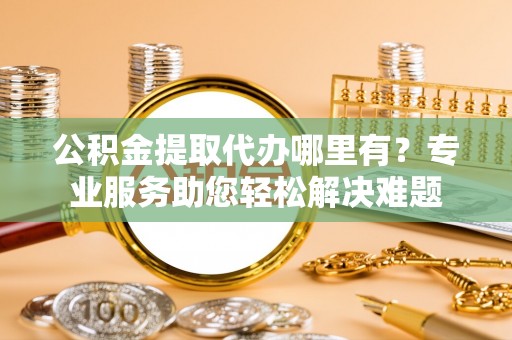 高碑店公积金提取代办哪里有？专业服务助您轻松解决难题