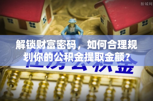 高碑店解锁财富密码，如何合理规划你的公积金提取金额？
