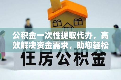 高碑店公积金一次性提取代办，高效解决资金需求，助您轻松应对生活难题