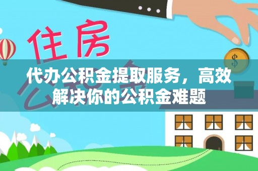 高碑店代办公积金提取服务，高效解决你的公积金难题