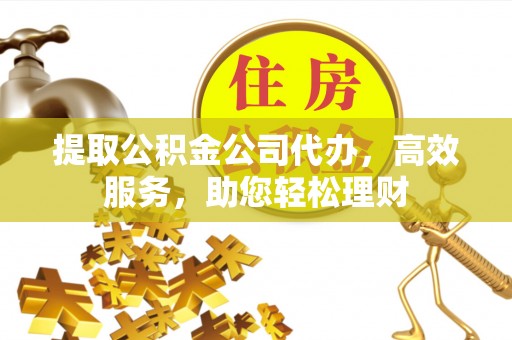 高碑店提取公积金公司代办，高效服务，助您轻松理财
