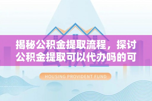 高碑店揭秘公积金提取流程，探讨公积金提取可以代办吗的可行性与注意事项