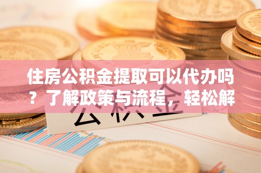 高碑店住房公积金提取可以代办吗？了解政策与流程，轻松解决你的疑问