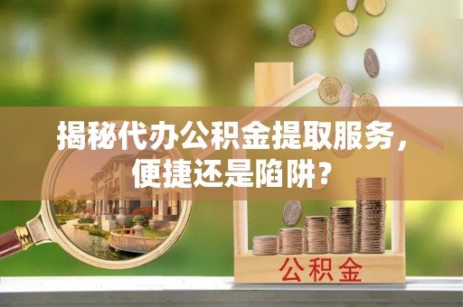 高碑店揭秘代办公积金提取服务，便捷还是陷阱？