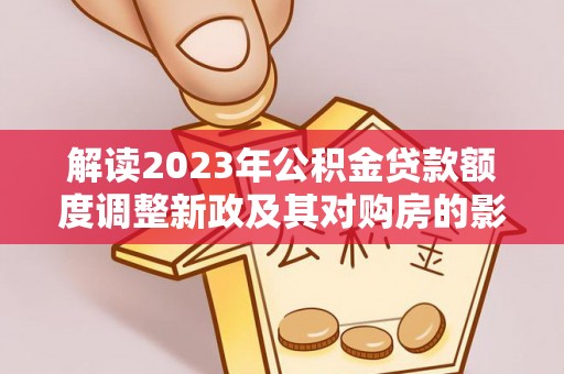 高碑店解读2023年公积金贷款额度调整新政及其对购房的影响