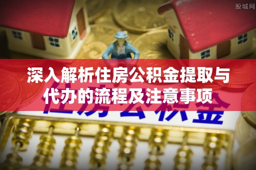 高碑店深入解析住房公积金提取与代办的流程及注意事项