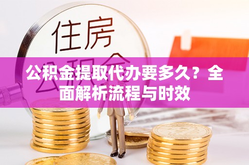 高碑店公积金提取代办要多久？全面解析流程与时效