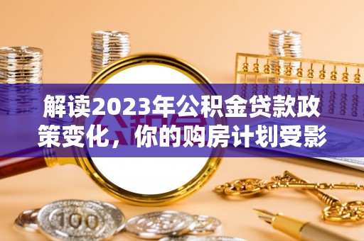 高碑店解读2023年公积金贷款政策变化，你的购房计划受影响了吗？
