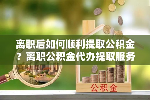 高碑店离职后如何顺利提取公积金？离职公积金代办提取服务助力无忧办理