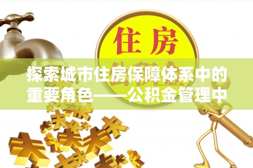高碑店探索城市住房保障体系中的重要角色——公积金管理中心