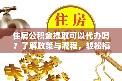 高碑店住房公积金提取可以代办吗？了解政策与流程，轻松搞定公积金提取