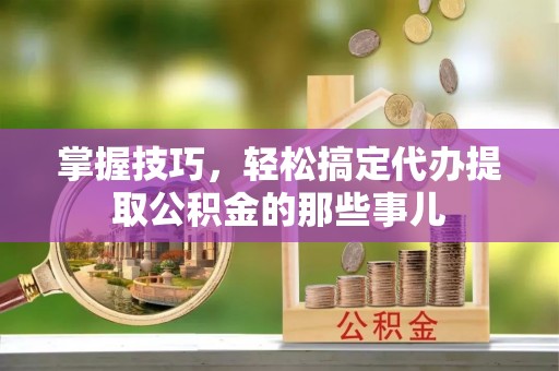 高碑店掌握技巧，轻松搞定代办提取公积金的那些事儿