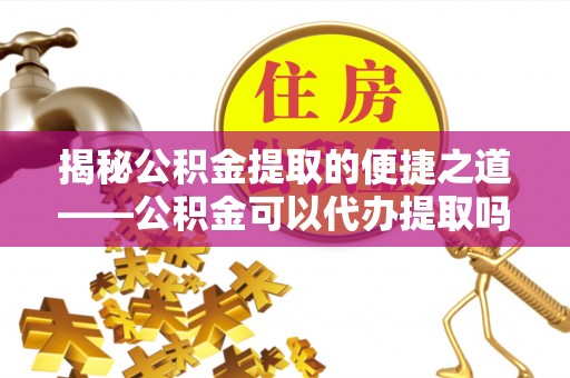 高碑店揭秘公积金提取的便捷之道——公积金可以代办提取吗？