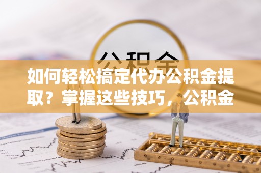 高碑店如何轻松搞定代办公积金提取？掌握这些技巧，公积金到手不是梦！
