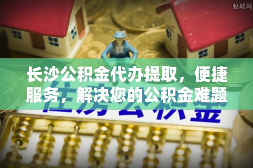 高碑店长沙公积金代办提取，便捷服务，解决您的公积金难题