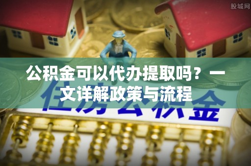 高碑店公积金可以代办提取吗？一文详解政策与流程