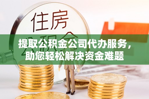 高碑店提取公积金公司代办服务，助您轻松解决资金难题