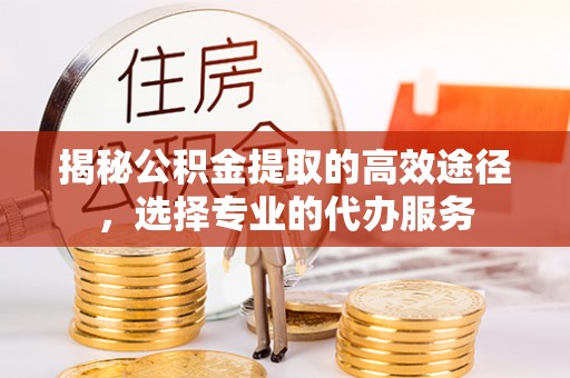 高碑店揭秘公积金提取的高效途径，选择专业的代办服务