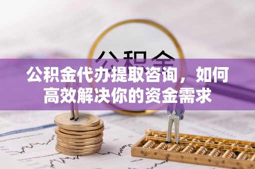 高碑店公积金代办提取咨询，如何高效解决你的资金需求