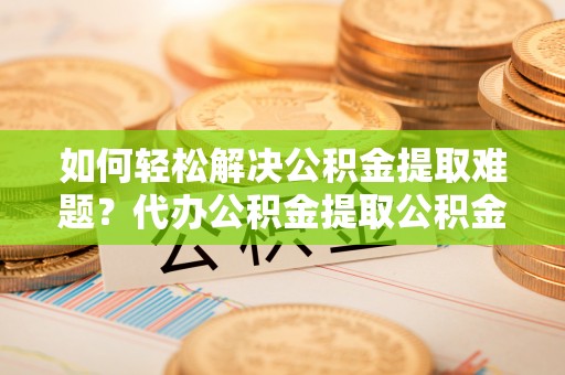 高碑店如何轻松解决公积金提取难题？代办公积金提取公积金服务详解