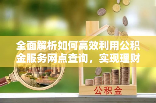 高碑店全面解析如何高效利用公积金服务网点查询，实现理财与生活优化