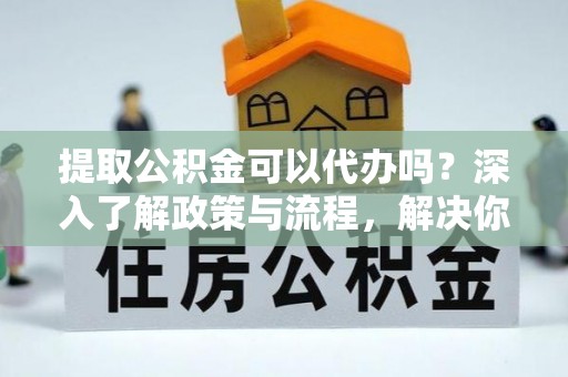 高碑店提取公积金可以代办吗？深入了解政策与流程，解决你的疑问
