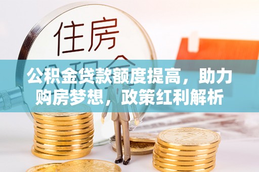 高碑店公积金贷款额度提高，助力购房梦想，政策红利解析