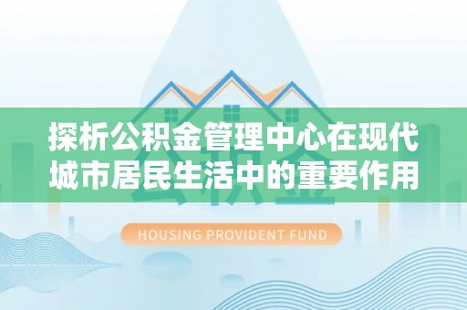 高碑店探析公积金管理中心在现代城市居民生活中的重要作用