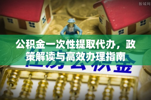 高碑店公积金一次性提取代办，政策解读与高效办理指南