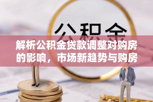 高碑店解析公积金贷款调整对购房的影响，市场新趋势与购房者策略
