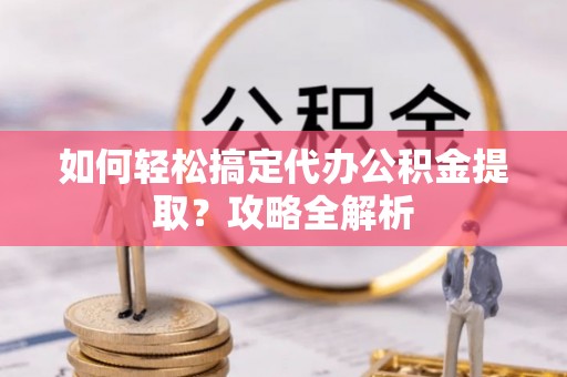 高碑店如何轻松搞定代办公积金提取？攻略全解析