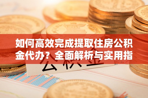 高碑店如何高效完成提取住房公积金代办？全面解析与实用指南