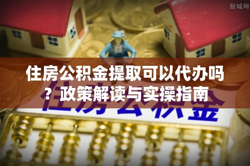 高碑店住房公积金提取可以代办吗？政策解读与实操指南