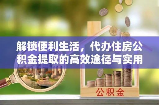 高碑店解锁便利生活，代办住房公积金提取的高效途径与实用技巧