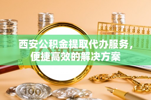高碑店西安公积金提取代办服务，便捷高效的解决方案