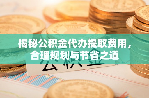 高碑店揭秘公积金代办提取费用，合理规划与节省之道