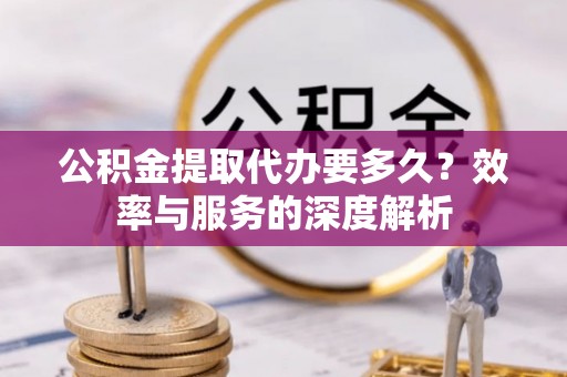 高碑店公积金提取代办要多久？效率与服务的深度解析