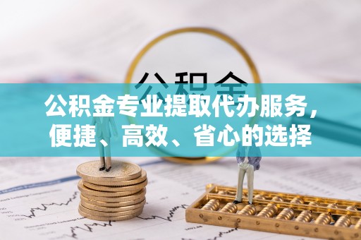 高碑店公积金专业提取代办服务，便捷、高效、省心的选择