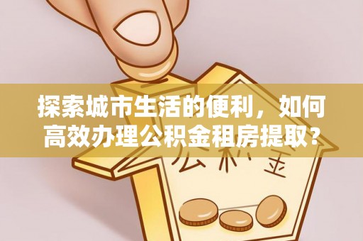 高碑店探索城市生活的便利，如何高效办理公积金租房提取？