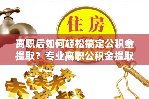 高碑店离职后如何轻松搞定公积金提取？专业离职公积金提取代办服务来帮你