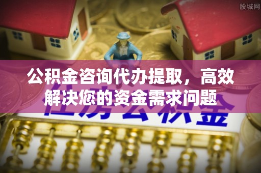 高碑店公积金咨询代办提取，高效解决您的资金需求问题
