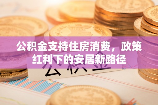 高碑店公积金支持住房消费，政策红利下的安居新路径