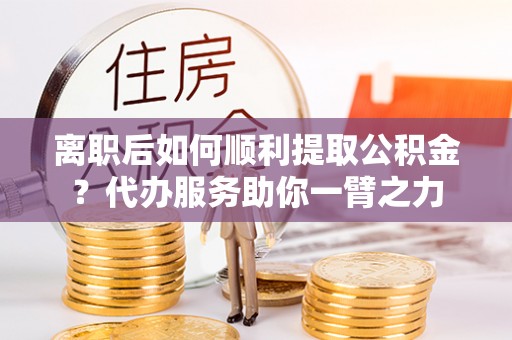 高碑店离职后如何顺利提取公积金？代办服务助你一臂之力