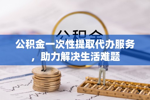 高碑店公积金一次性提取代办服务，助力解决生活难题