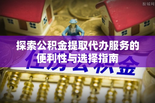 高碑店探索公积金提取代办服务的便利性与选择指南