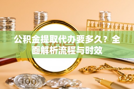 高碑店公积金提取代办要多久？全面解析流程与时效