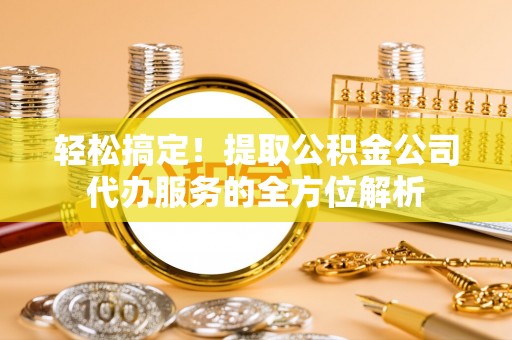 高碑店轻松搞定！提取公积金公司代办服务的全方位解析