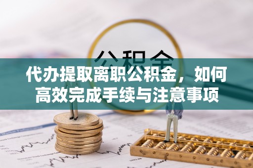 高碑店代办提取离职公积金，如何高效完成手续与注意事项