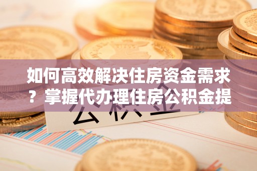 高碑店如何高效解决住房资金需求？掌握代办理住房公积金提取技巧是关键