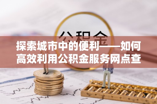 高碑店探索城市中的便利——如何高效利用公积金服务网点查询功能